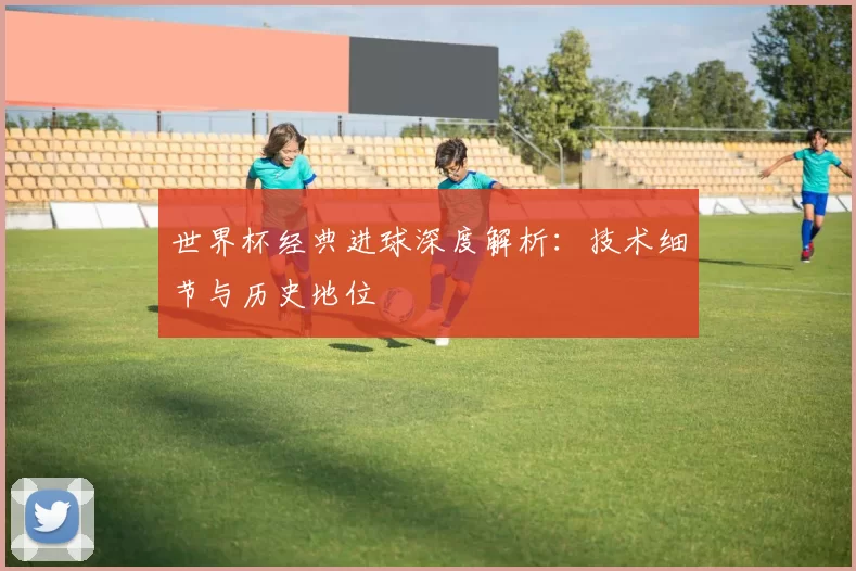 世界杯经典进球深度解析：技术细节与历史地位