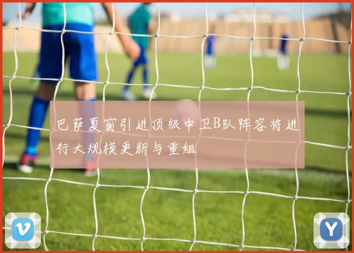 巴萨夏窗引进顶级中卫B队阵容将进行大规模更新与重组