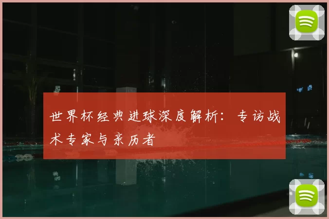 世界杯经典进球深度解析:专访战术专家与亲历者
