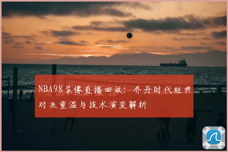 NBA98录像直播回放:乔丹时代经典对决重温与技术演变解析