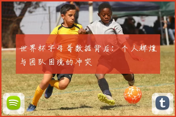 世界杯字母哥数据背后：个人辉煌与团队困境的冲突