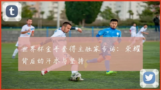 世界杯金手套得主独家专访：荣耀背后的汗水与坚持