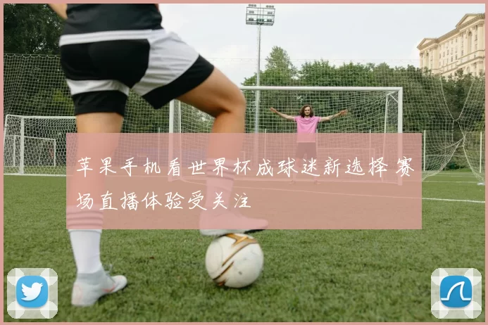 苹果手机看世界杯成球迷新选择 赛场直播体验受关注