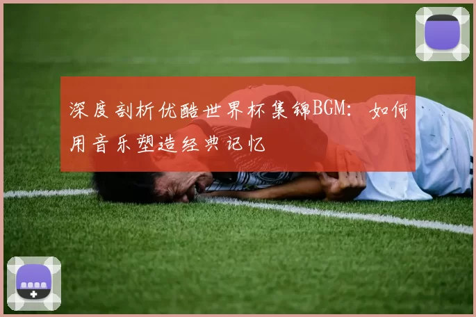 深度剖析优酷世界杯集锦BGM：如何用音乐塑造经典记忆