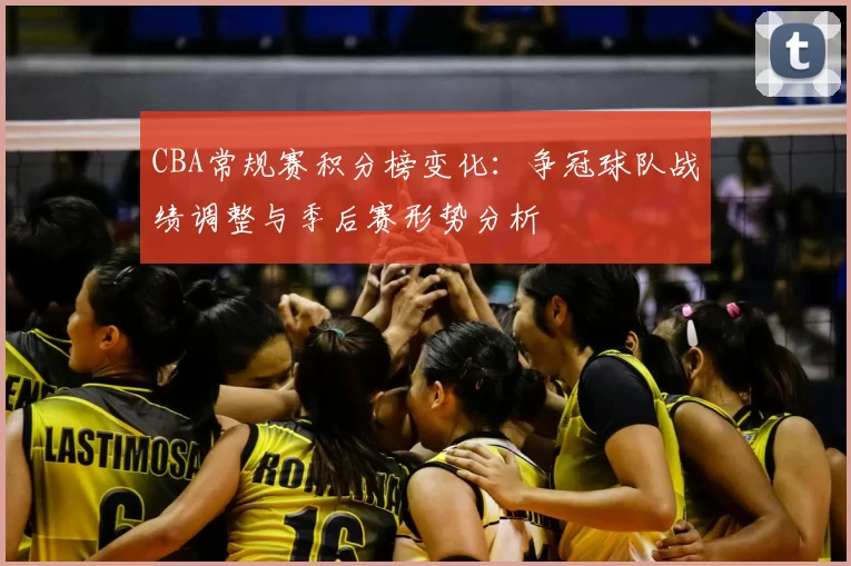 CBA常规赛积分榜变化:争冠球队战绩调整与季后赛形势分析